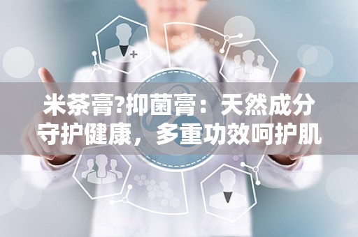 米茶膏?抑菌膏：天然成分守护健康，多重功效呵护肌肤