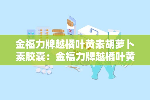 金福力牌越橘叶黄素胡萝卜素胶囊：金福力牌越橘叶黄素胡萝卜素胶囊，缓解视疲劳，守护视力健康”