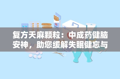 复方天麻颗粒：中成药健脑安神，助您缓解失眠健忘与神经衰弱