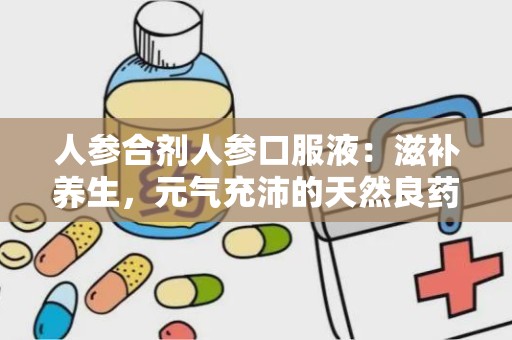 人参合剂人参口服液：滋补养生，元气充沛的天然良药