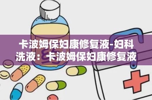 卡波姆保妇康修复液-妇科洗液：卡波姆保妇康修复液——专业呵护女性私密健康