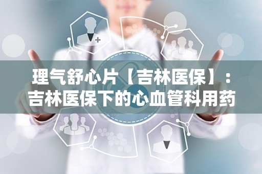 理气舒心片【吉林医保】：吉林医保下的心血管科用药解析