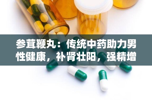 参茸鞭丸：传统中药助力男性健康，补肾壮阳，强精增髓