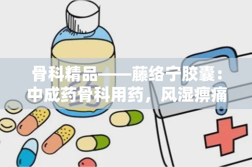 骨科精品——藤络宁胶囊：中成药骨科用药，风湿痹痛的克星