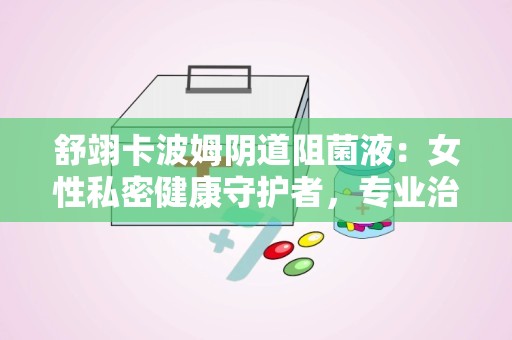 舒翊卡波姆阴道阻菌液：女性私密健康守护者，专业治疗阴道炎症的医疗器械”