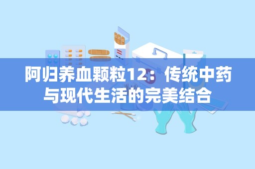 阿归养血颗粒12：传统中药与现代生活的完美结合