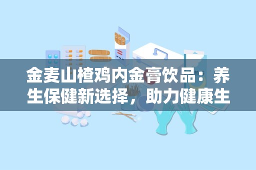 金麦山楂鸡内金膏饮品：养生保健新选择，助力健康生活”