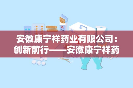 安徽康宁祥药业有限公司：创新前行——安徽康宁祥药业有限公司引领大健康产业新潮流