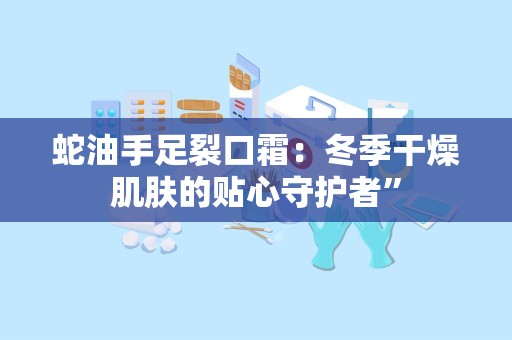 蛇油手足裂口霜：冬季干燥肌肤的贴心守护者”