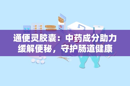 通便灵胶囊：中药成分助力缓解便秘，守护肠道健康