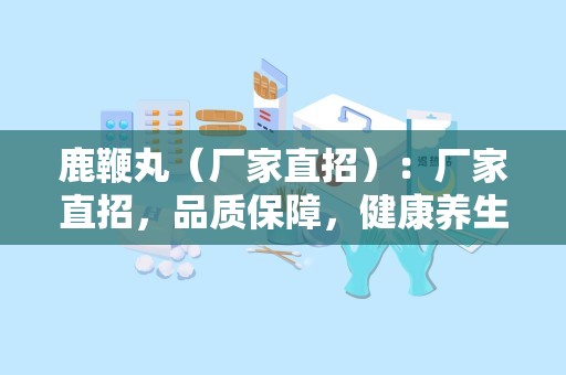 鹿鞭丸（厂家直招）：厂家直招，品质保障，健康养生新选择