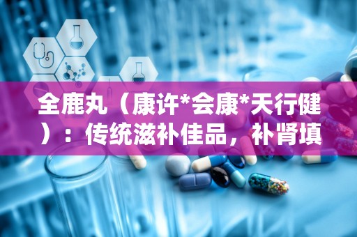 全鹿丸（康许*会康*天行健）：传统滋补佳品，补肾填精，健脾益气