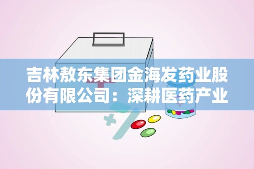 吉林敖东集团金海发药业股份有限公司：深耕医药产业，助力健康中国”