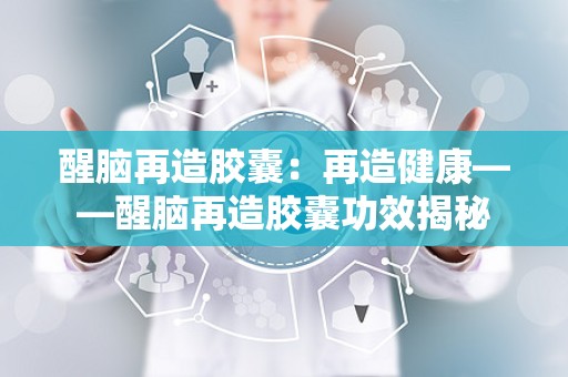 醒脑再造胶囊：再造健康——醒脑再造胶囊功效揭秘