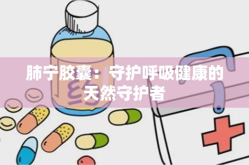 肺宁胶囊：守护呼吸健康的天然守护者