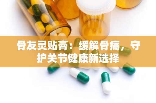 骨友灵贴膏：缓解骨痛，守护关节健康新选择