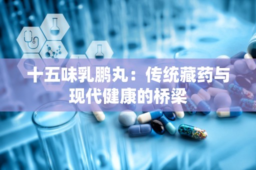 十五味乳鹏丸：传统藏药与现代健康的桥梁