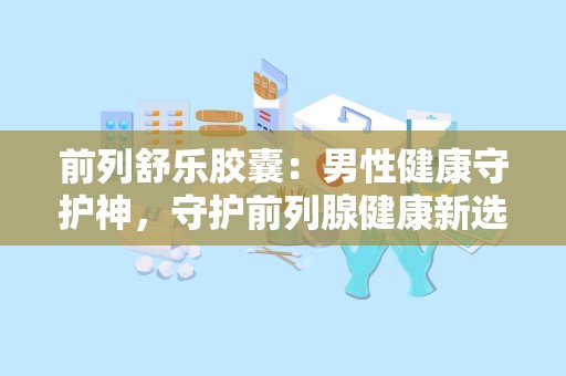 前列舒乐胶囊：男性健康守护神，守护前列腺健康新选择”