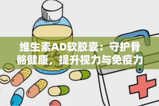 维生素AD软胶囊：守护骨骼健康，提升视力与免疫力